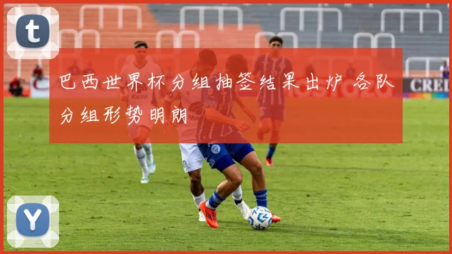 巴西世界杯分组抽签结果出炉 各队分组形势明朗